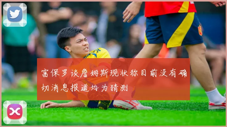 富保罗谈詹姆斯现状称目前没有确切消息报道均为猜测