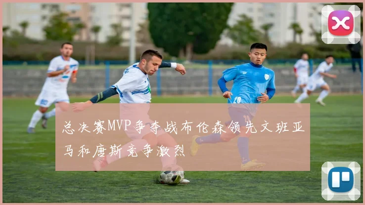 总决赛MVP争夺战布伦森领先文班亚马和唐斯竞争激烈