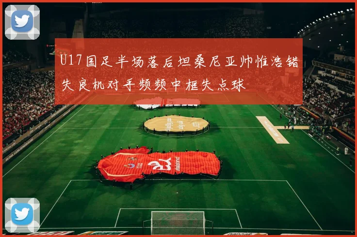 U17国足半场落后坦桑尼亚帅惟浩错失良机对手频频中框失点球