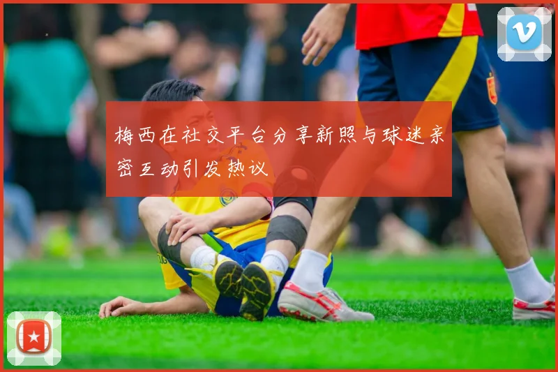梅西在社交平台分享新照与球迷亲密互动引发热议
