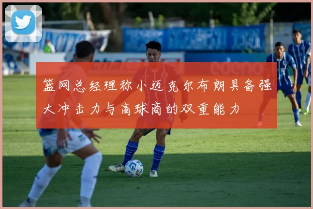 篮网总经理称小迈克尔布朗具备强大冲击力与高球商的双重能力