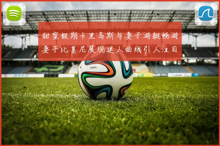 甜蜜假期卡里乌斯与妻子游艇畅游妻子比基尼展现迷人曲线引人注目